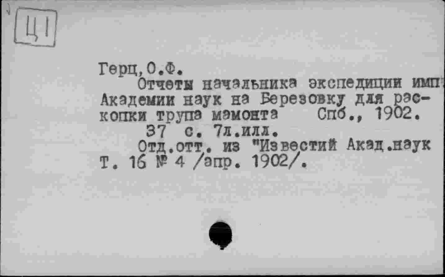 ﻿Герц,О.Ф.
Отчеты начальника экспедиции имп Академии наук на Березовку дяя Раскопки трупа мамонта Спб., 1902.
37 с. 7л.илл.
Отд.отт. из "Известий Акад.наук Т. 16 № 4 /апр. 1902/.